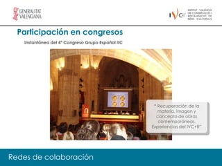 Participación en congresos
   Instantánea del 4º Congreso Grupo Español IIC




                                                    “ Recuperación de la
                                                      materia, imagen y
                                                     concepto de obras
                                                      contemporáneas.
                                                   Experiencias del IVC+R”




Redes de colaboración
 