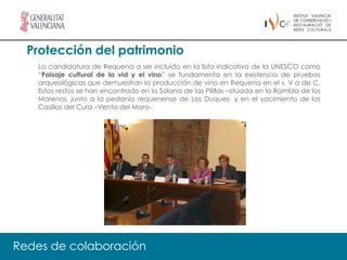 Protección del patrimonio
   La candidatura de Requena a ser incluida en la lista indicativa de la UNESCO como
   “Paisaje cultural de la vid y el vino” se fundamenta en la existencia de pruebas
   arqueológicas que demuestran la producción de vino en Requena en el s. V a de C.
   Estos restos se han encontrado en la Solana de las Pilillas –situada en la Rambla de los
   Morenos, junto a la pedanía requenense de Los Duques- y en el yacimiento de las
   Casillas del Cura –Venta del Moro-.




Redes de colaboración
 