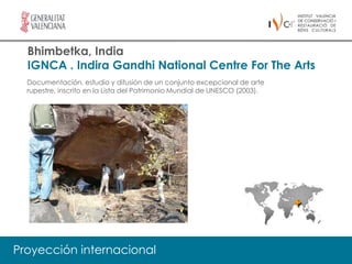 Bhimbetka, India
  IGNCA . Indira Gandhi National Centre For The Arts
  Documentación, estudio y difusión de un conjunto excepcional de arte
  rupestre, inscrito en la Lista del Patrimonio Mundial de UNESCO (2003).




Proyección internacional
 