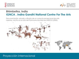 Bhimbetka, India
  IGNCA . Indira Gandhi National Centre For The Arts
  Documentación, estudio y difusión de un conjunto excepcional de arte
  rupestre, inscrito en la Lista del Patrimonio Mundial de UNESCO (2003).




Proyección internacional
 