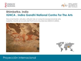 Bhimbetka, India
  IGNCA . Indira Gandhi National Centre For The Arts
  Documentación, estudio y difusión de un conjunto excepcional de arte
  rupestre, inscrito en la Lista del Patrimonio Mundial de UNESCO (2003).




Proyección internacional
 