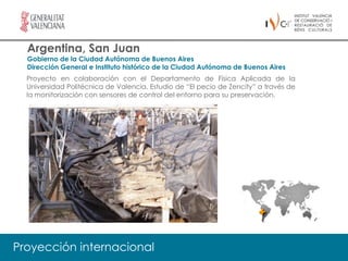 Argentina, San Juan
  Gobierno de la Ciudad Autónoma de Buenos Aires
  Dirección General e Instituto histórico de la Ciudad Autónoma de Buenos Aires
  Proyecto en colaboración con el Departamento de Física Aplicada de la
  Universidad Politécnica de Valencia. Estudio de “El pecio de Zencity” a través de
  la monitorización con sensores de control del entorno para su preservación.




Proyección internacional
 