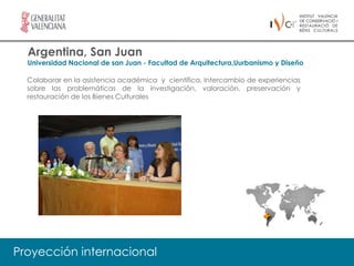 Argentina, San Juan
  Universidad Nacional de san Juan - Facultad de Arquitectura,Uurbanismo y Diseño

  Colaborar en la asistencia académica y científica, Intercambio de experiencias
  sobre las problemáticas de la investigación, valoración, preservación y
  restauración de los Bienes Culturales




Proyección internacional
 