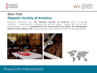 New York
  Hispanic Society of America
  Proyecto Convenio con The Hispanic Society of America para el estudio
  científico, conservación y restauración de los fondos textiles de los S.XV-XVI.
  Colaboración con el Departamento de Conservación de Tejidos del Metropolitan
  Museum of Art, Nueva York para su intervención y para la formación de especialistas.




Proyección internacional
 