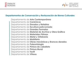 Departamentos de Conservación y Restauración de Bienes Culturales
     Departamento de Arte Contemporáneo
     Departamento de Cerámicos
     Departamento de Dorados y Retablos
     Departamento de Escultura policromada
     Departamento de Grandes Formatos
     Departamento de Material de Archivo y Obra Gráfica
     Departamento de Materiales Pétreos
     Departamento de Metal y Orfebrería
     Departamento de Mobiliario
     Departamento de Obras mecánicas y Bronces dorados
     Departamento de Paleontología
     Departamento de Pintura de caballete
     Departamento de Pintura Mural
     Departamento de Textil
     Departamento de Vítreos
 