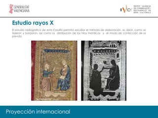 Estudio rayos X
  El estudio radiográfico de esta Casulla permitió estudiar el método de elaboración, es decir, como se
  tejieron y bordaron, así como la distribución de los hilos metálicos y el modo de confección de la
  prenda.




                   “La Anunciación” (Reverso)




Proyección internacional
 