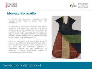 Manuscrito oculto
   La prueba de descosido realizada permitió
   acceder a dos hojas, las cuales han sido
   estudiadas.

   Se trata de un manuscrito escrito en una gótica
   minúscula, con rasgos muy parecidos a la gótica
   documental de los registros de chancillería de
   mediados del s. XIV, aunque por los trazos de
   algunas letras y por algunos términos del lenguaje
   utilizado, podría tratarse de un manuscrito más
   antiguo, eso sí, claramente del s. XIV.

   Escrito en valenciano y a línea tirada, presenta
   notas en los márgenes destinadas al rubricador y
   las marcas del pautado, así como las rubricas con
   los títulos de los diferentes capítulos y
   calderones, ambas en rojo, separando los
   diferentes capítulos. Igualmente iniciales o
   capitulares agrandadas en rojo.




Proyección internacional
 