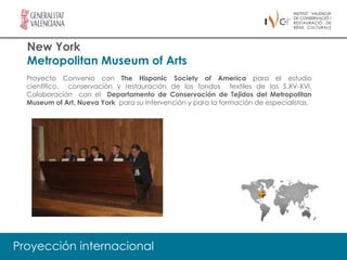New York
  Metropolitan Museum of Arts
  Proyecto Convenio con The Hispanic Society of America para el estudio
  científico, conservación y restauración de los fondos textiles de los S.XV-XVI.
  Colaboración con el Departamento de Conservación de Tejidos del Metropolitan
  Museum of Art, Nueva York para su intervención y para la formación de especialistas.




Proyección internacional
 