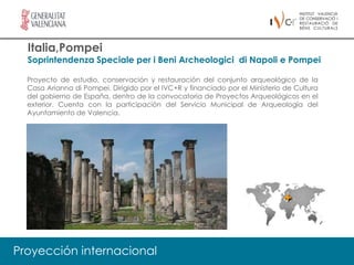 Italia,Pompei
  Soprintendenza Speciale per i Beni Archeologici di Napoli e Pompei

  Proyecto de estudio, conservación y restauración del conjunto arqueológico de la
  Casa Arianna di Pompei. Dirigido por el IVC+R y financiado por el Ministerio de Cultura
  del gobierno de España, dentro de la convocatoria de Proyectos Arqueológicos en el
  exterior. Cuenta con la participación del Servicio Municipal de Arqueología del
  Ayuntamiento de Valencia.




Proyección internacional
 