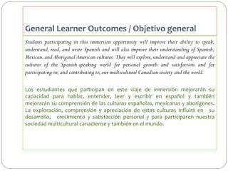General	
  Learner	
  Outcomes	
  /	
  Objetivo	
  general	
  	
  
Students participating in this immersion opportunity will improve their ability to speak,
understand, read, and write Spanish and will also improve their understanding of Spanish,
Mexican, and Aboriginal American cultures. They will explore, understand and appreciate the
cultures of the Spanish-speaking world for personal growth and satisfaction and for
participating in, and contributing to, our multicultural Canadian society and the world.
Los	
   estudiantes	
   que	
   participan	
   en	
   este	
   viaje	
   de	
   inmersión	
   mejorarán	
   su	
  
capacidad	
   para	
   hablar,	
   entender,	
   leer	
   y	
   escribir	
   en	
   español	
   y	
   también	
  
mejorarán	
  su	
  comprensión	
  de	
  las	
  culturas	
  españolas,	
  mexicanas	
  y	
  aborígenes.	
  
La	
   exploración,	
   comprensión	
   y	
   apreciación	
   de	
   estas	
   culturas	
   inﬂuirá	
   en	
   	
   su	
  	
  
desarrollo,	
   	
   crecimiento	
   y	
   satisfacción	
   personal	
   y	
   para	
   participaren	
   nuestra	
  
sociedad	
  multicultural	
  canadiense	
  y	
  también	
  en	
  el	
  mundo.	
  

 