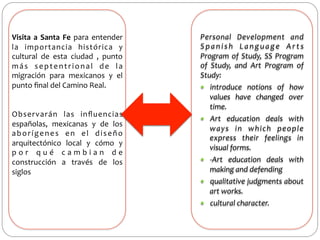  
Visita	
   a	
   Santa	
   Fe	
   para	
   entender	
  
la	
   importancia	
   histórica	
   y	
  
cultural	
   de	
   esta	
   ciudad	
   ,	
   punto	
  
m á s	
   s e p t e n t r i o n a l	
   d e	
   l a	
  
migración	
   para	
   mexicanos	
   y	
   el	
  
punto	
  ﬁnal	
  del	
  Camino	
  Real.	
  	
  
	
  
	
  
Observarán	
   las	
   inﬂuencias	
  
españolas,	
   mexicanas	
   y	
   de	
   los	
  
a b o r í g e n e s	
   e n	
   e l	
   d i s e ñ o	
  
arquitectónico	
   local	
   y	
   cómo	
   y	
  
p o r 	
   q u é 	
   c a m b i a n 	
   d e	
  
construcción	
   a	
   través	
   de	
   los	
  
siglos	
  

Personal	
   Development	
   and	
  
S p a n i s h	
   L a n g u a g e	
   A r t s	
  
Program	
   of	
   Study,	
   SS	
   Program	
  
of	
   Study,	
   and	
   Art	
   Program	
   of	
  
Study:	
  
—  introduce	
   notions	
   of	
   how	
  
values	
   have	
   changed	
   over	
  
time.	
  
—  Art	
   education	
   deals	
   with	
  
ways	
   in	
   which	
   people	
  
express	
   their	
   feelings	
   in	
  
visual	
  forms.	
  
—  -­‐Art	
   education	
   deals	
   with	
  
making	
  and	
  defending	
  
—  qualitative	
  judgments	
  about	
  
art	
  works.	
  
—  cultural	
  character.	
  	
  

 