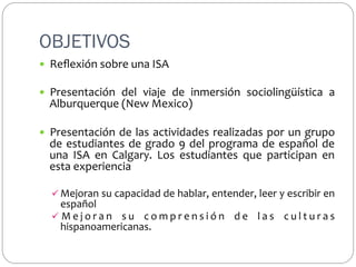 OBJETIVOS
—  Reﬂexión	
  sobre	
  una	
  ISA	
  

	
  

—  Presentación	
   del	
   viaje	
   de	
   inmersión	
   sociolingüística	
   a	
  

	
  

Alburquerque	
  (New	
  Mexico)	
  

—  Presentación	
   de	
   las	
   actividades	
   realizadas	
   por	
   un	
   grupo	
  

	
  

de	
   estudiantes	
   de	
   grado	
   9	
   del	
   programa	
   de	
   español	
   de	
  
una	
   ISA	
   en	
   Calgary.	
   Los	
   estudiantes	
   que	
   participan	
   en	
  
esta	
  experiencia	
  
ü  Mejoran	
  su	
  capacidad	
  de	
  hablar,	
  entender,	
  leer	
  y	
  escribir	
  en	
  

español	
  	
  
ü  M e j o r a n	
   s u	
   c o m p r e n s i ó n	
   d e	
   l a s	
   c u l t u r a s	
  
hispanoamericanas.	
  

 
