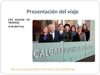 Presentación	
  del	
  viaje	
  
C B E	
   B O A R D	
   O F	
  
TRUSTEES	
  
16	
  de	
  abril	
  2013	
  
	
  

http://www.cbe.ab.ca/Trustees/video/archive/video_20130416.asp

 