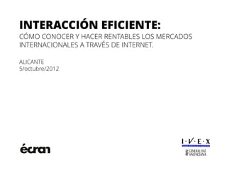 INTERACCIÓN EFICIENTE:
CÓMO CONOCER Y HACER RENTABLES LOS MERCADOS
INTERNACIONALES A TRAVÉS DE INTERNET.

ALICANTE
5/octubre/2012
 
