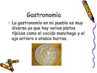 Gastronomía La gastronomía en mi pueblo es muy diversa ya que hay varios platos típicos como el cocido manchego y el ajo arriero o atasca burras. 