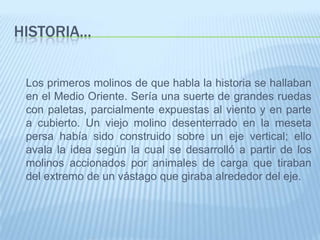 Historia…	Los primeros molinos de que habla la historia se hallaban en el Medio Oriente. Sería una suerte de grandes ruedas con paletas, parcialmente expuestas al viento y en parte a cubierto. Un viejo molino desenterrado en la meseta persa había sido construido sobre un eje vertical; ello avala la idea según la cual se desarrolló a partir de los molinos accionados por animales de carga que tiraban del extremo de un vástago que giraba alrededor del eje. 