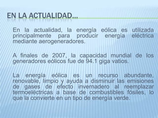 En la actualidad…	En la actualidad, la energía eólica es utilizada principalmente para producir energía eléctrica mediante aerogeneradores. A finales de 2007, la capacidad mundial de los generadores eólicos fue de 94.1 giga vatios. 	La energía eólica es un recurso abundante, renovable, limpio y ayuda a disminuir las emisiones de gases de efecto invernadero al reemplazar termoeléctricas a base de combustibles fósiles, lo que la convierte en un tipo de energía verde.