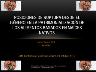 Ivonne Vizcarra Bordi
REMATEC
UAM Xochimilco Ciudad de México 23 octubre 2015
POSICIONES DE RUPTURA DESDE EL
GÉNERO EN LA PATRIMONIALIZACIÓN DE
LOS ALIMENTOS BASADOS EN MAÍCES
NATIVOS1
1. Proyecto de investigación: El maíz mesoamericano y sus escenarios
de desarrollo local. Conacyt CB 2009/130947
 