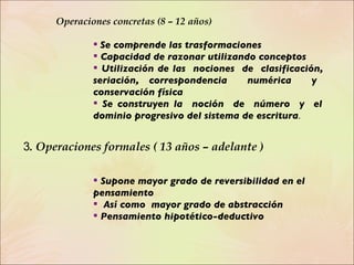   Operaciones concretas (8 – 12 años) Se comprende las trasformaciones Capacidad de razonar utilizando conceptos  Utilización de las  nociones  de  clasificación,  seriación, correspondencia  numérica  y  conservación física  Se construyen la  noción  de  número  y  el  dominio progresivo del sistema de escritura .   3 . Operaciones formales ( 13 años – adelante ) Supone mayor grado de reversibilidad en el pensamiento Así como  mayor grado de abstracción Pensamiento hipotético-deductivo 