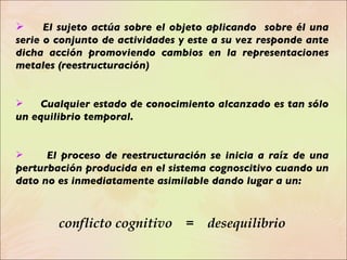 El sujeto actúa sobre el objeto aplicando  sobre él una serie o conjunto de actividades y este a su vez responde ante dicha acción promoviendo cambios en la representaciones metales (reestructuración) Cualquier estado de conocimiento alcanzado es tan sólo un equilibrio temporal. El proceso de reestructuración se inicia a raíz de una perturbación producida en el sistema cognoscitivo cuando un dato no es inmediatamente asimilable dando lugar a un:  conflicto cognitivo  =  desequilibrio 
