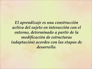 El aprendizaje es una construcción activa del sujeto en interacción con el entorno, determinado a partir de la modificación de estructuras (adaptación) acordes con las etapas de desarrollo. 
