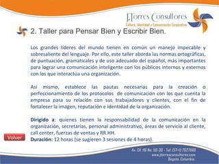 2. Taller para Pensar Bien y Escribir Bien. Los grandes líderes del mundo tienen en común un manejo impecable y sobresaliente del lenguaje. Por ello, este taller aborda las normas ortográficas, de puntuación, gramaticales y de uso adecuado del español, más importantes para lograr una comunicación inteligente con los públicos internos y externos con los que interactúa una organización. Así mismo, establece las pautas necesarias para la creación o perfeccionamiento de los protocolos  de comunicación con los que cuenta la empresa para su relación con sus trabajadores y clientes, con el fin de fortalecer la imagen, reputación e identidad de la organización. Dirigido a : quienes tienen la responsabilidad de la comunicación en la organización, secretarias, personal administrativo, áreas de servicio al cliente, call center, fuerzas de ventas y RR.HH. Duración:  12 horas (se sugieren 3 sesiones de 4 horas). Volver 