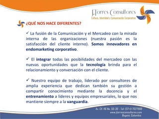 ¿QUÉ NOS HACE DIFERENTES? La fusión de la Comunicación y el Mercadeo con la mirada interna de las organizaciones (nuestra pasión es la satisfacción del cliente interno).  Somos innovadores en endomarketing corporativo . El  integrar  todas las posibilidades del mercadeo con las nuevas oportunidades que la  tecnología  brinda para el relacionamiento y conversación con el cliente. Nuestro equipo de trabajo, liderado por consultores de amplia experiencia que dedican también su gestión a compartir conocimiento mediante la docencia y el  entrenamiento  a líderes y equipos empresariales, lo que nos mantiene siempre a la  vanguardia .  