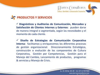 PRODUCTOS Y SERVICIOS Diagnósticos y Auditorías de Comunicación, Mercadeo y Satisfacción de Clientes Internos y Externos :  pueden darse de manera integral o segmentada, según las necesidades y el momento de cada cliente. Diseño de Estrategias de Comunicación Corporativa Interna:  facilitamos y enriquecemos los diferentes procesos de gestión organizacional:  Direccionamiento Estratégico, construcción o evolución de los componentes de Cultura Corporativa,  Gestión por Competencias,  Gestión para el Manejo del Cambio, Lanzamiento de productos,  programas & servicios y Manejo de Crisis. 
