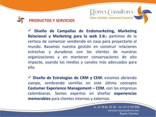 PRODUCTOS Y SERVICIOS Diseño de Campañas de Endomarketing, Marketing Relacional y Marketing para la web 2.0.:  partimos de la certeza de comenzar vendiendo en casa para proyectarlo al mundo. Basamos nuestra gestión en construir relaciones estrechas y duraderas con los clientes de nuestras organizaciones y en mantener conversaciones de alto impacto, usando los medios y canales más adecuados para ello. Diseño de Estrategias de CRM y CEM:  estamos abriendo campo, sembrando semillas en este último concepto  Costumer Experience Management – CEM.  con las empresas colombianas. Somos expertos en diseñar  experiencias memorables  para clientes internos y externos. 