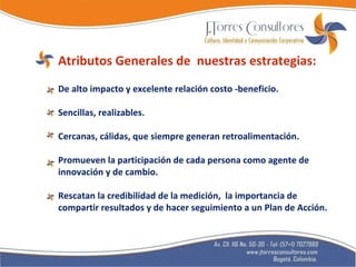 Atributos Generales de  nuestras estrategias: De alto impacto y excelente relación costo -beneficio. Sencillas, realizables. Cercanas, cálidas, que siempre generan retroalimentación. Promueven la participación de cada persona como agente de innovación y de cambio.  Rescatan la credibilidad de la medición,  la importancia de compartir resultados y de hacer seguimiento a un Plan de Acción. 