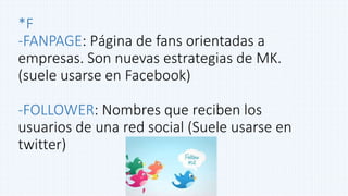 *F
-FANPAGE: Página de fans orientadas a
empresas. Son nuevas estrategias de MK.
(suele usarse en Facebook)
-FOLLOWER: Nombres que reciben los
usuarios de una red social (Suele usarse en
twitter)
 