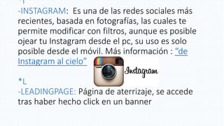 *I
-INSTAGRAM: Es una de las redes sociales más
recientes, basada en fotografías, las cuales te
permite modificar con filtros, aunque es posible
ojear tu Instagram desde el pc, su uso es solo
posible desde el móvil. Más información : “de
Instagram al cielo”
*L
-LEADINGPAGE: Página de aterrizaje, se accede
tras haber hecho click en un banner
 
