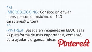 *M
-MICROBLOGGING: Consiste en enviar
mensajes con un máximo de 140
caracteres(twitter)
*P
-PINTREST: Basada en imágenes en EEUU es la
2º plataforma de mas importancia, comenzó
para ayudar a organizar ideas
 
