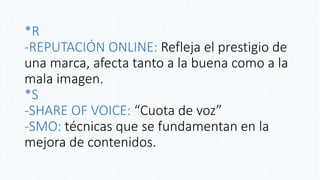 *R
-REPUTACIÓN ONLINE: Refleja el prestigio de
una marca, afecta tanto a la buena como a la
mala imagen.
*S
-SHARE OF VOICE: “Cuota de voz”
-SMO: técnicas que se fundamentan en la
mejora de contenidos.
 