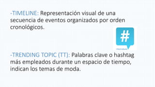 -TIMELINE: Representación visual de una
secuencia de eventos organizados por orden
cronológicos.
-TRENDING TOPIC (TT): Palabras clave o hashtag
más empleados durante un espacio de tiempo,
indican los temas de moda.
 