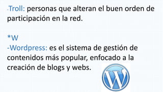 -Troll: personas que alteran el buen orden de
participación en la red.
*W
-Wordpress: es el sistema de gestión de
contenidos más popular, enfocado a la
creación de blogs y webs.
 