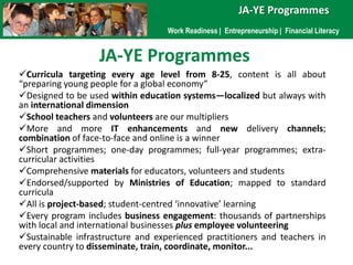 JA-YE Programmes<br />Work Readiness |  Entrepreneurship |  Financial Literacy<br />JA-YE Programmes<br /><ul><li>Curricul...