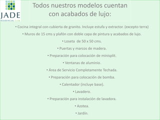 Todos nuestros modelos cuentan con acabados de lujo: 
• Cocina integral con cubierta de granito. Incluye estufa y extractor. (excepto terra) 
• Muros de 15 cms y plafón con doble capa de pintura y acabados de lujo. 
• Loseta de 50 x 50 cms. 
• Puertas y marcos de madera. 
• Preparación para colocación de minisplit. 
• Ventanas de aluminio. 
• Área de Servicio Completamente Techada. 
• Preparación para colocación de bomba. 
• Calentador (incluye base). 
• Lavadero. 
• Preparación para instalación de lavadora. 
• Azotea. 
• Jardín.  