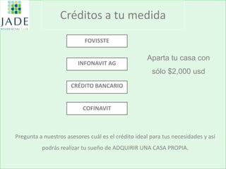 Créditos a tu medida 
Pregunta a nuestros asesores cuál es el crédito ideal para tus necesidades y así podrás realizar tu sueño de ADQUIRIR UNA CASA PROPIA. 
FOVISSTE INFONAVIT AG CRÉDITO BANCARIO COFINAVIT 
Aparta tu casa con sólo $2,000 usd 