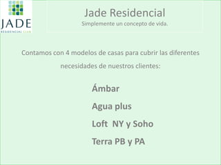 Contamos con 4 modelos de casas para cubrir las diferentes 
necesidades de nuestros clientes: 
Jade Residencial Simplemente un concepto de vida. 
Ámbar 
Agua plus 
Loft NY y Soho 
Terra PB y PA  