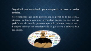 Seguridad que recomiendo para compartir recursos en redes
sociales.
Yo recomiendo que cada persona en su perfil de la red social,
siempre la tenga con una privacidad buena, ya que así no
podría ser víctima de personas que solo quieren hacer el mal.
Siempre saber y ser consciente de lo que se va a subir a ésta
red social.
 