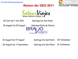 41 Jahre Schüleraustausch Reisen der GEG 2011 30 Juni bis 7 Juli 2011  Santiago bis San Pedro  18 August bis 25 August   Santiago Punta de Choros  10 August bis 17 August  Santiago bis San Pedro  25 Teilnehmer 26 August bis  4 September  Santiago bis San Pedro  15 Teilnehmer 