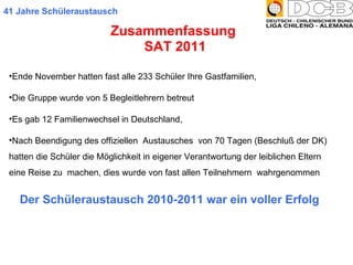 Zusammenfassung  SAT 2011 41 Jahre Schüleraustausch Ende November hatten fast alle 233 Schüler Ihre Gastfamilien,  Die Gruppe wurde von 5 Begleitlehrern betreut  Es gab 12 Familienwechsel in Deutschland,  Nach Beendigung des offiziellen  Austausches  von 70 Tagen (Beschluß der DK) hatten die Schüler die Möglichkeit in eigener Verantwortung der leiblichen Eltern eine Reise zu  machen, dies wurde von fast allen Teilnehmern  wahrgenommen Der Schüleraustausch 2010-2011 war ein voller Erfolg 