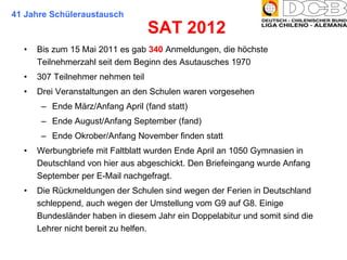 SAT 2012  Bis zum 15 Mai 2011 es gab  340  Anmeldungen, die höchste Teilnehmerzahl seit dem Beginn des Asutausches 1970 307 Teilnehmer nehmen teil Drei Veranstaltungen an den Schulen waren vorgesehen Ende März/Anfang April (fand statt) Ende August/Anfang September (fand) Ende Okrober/Anfang November finden statt Werbungbriefe mit Faltblatt wurden Ende April an 1050 Gymnasien in Deutschland von hier aus abgeschickt. Den Briefeingang wurde Anfang September per E-Mail nachgefragt. Die Rückmeldungen der Schulen sind wegen der Ferien in Deutschland schleppend, auch wegen der Umstellung vom G9 auf G8. Einige Bundesländer haben in diesem Jahr ein Doppelabitur und somit sind die Lehrer nicht bereit zu helfen. 41 Jahre Schüleraustausch 