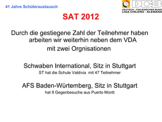 Durch die gestiegene Zahl der Teilnehmer haben arbeiten wir weiterhin neben dem VDA mit zwei Orgnisationen  Schwaben International, Sitz in Stuttgart ST hat die Schule Valdivia  mit 47 Teilnehmer AFS Baden-Würtemberg, Sitz in Stuttgart hat 9 Gegenbesuche aus Puerto Montt SAT 2012  41 Jahre Schüleraustausch 