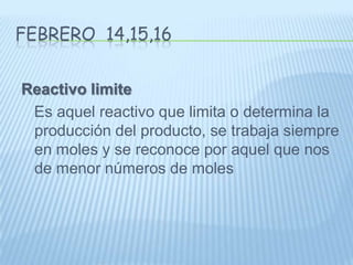 Febrero  14,15,16Reactivo limite    Es aquel reactivo que limita o determina la producción del producto, se trabaja siempre en moles y se reconoce por aquel que nos de menor números de moles 