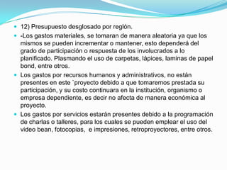  12) Presupuesto desglosado por reglón.
 -Los gastos materiales, se tomaran de manera aleatoria ya que los
  mismos se pueden incrementar o mantener, esto dependerá del
  grado de participación o respuesta de los involucrados a lo
  planificado. Plasmando el uso de carpetas, lápices, laminas de papel
  bond, entre otros.
 Los gastos por recursos humanos y administrativos, no están
  presentes en este `proyecto debido a que tomaremos prestada su
  participación, y su costo continuara en la institución, organismo o
  empresa dependiente, es decir no afecta de manera económica al
  proyecto.
 Los gastos por servicios estarán presentes debido a la programación
  de charlas o talleres, para los cuales se pueden emplear el uso del
  video bean, fotocopias, e impresiones, retroproyectores, entre otros.
 