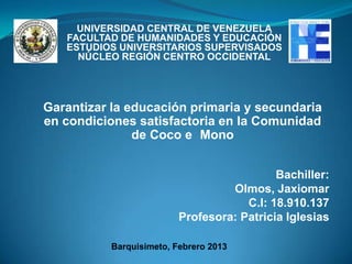 UNIVERSIDAD CENTRAL DE VENEZUELA
   FACULTAD DE HUMANIDADES Y EDUCACIÓN
   ESTUDIOS UNIVERSITARIOS SUPERVISADOS
     NÚCLEO REGIÓN CENTRO OCCIDENTAL




Garantizar la educación primaria y secundaria
en condiciones satisfactoria en la Comunidad
               de Coco e Mono


                                           Bachiller:
                                  Olmos, Jaxiomar
                                     C.I: 18.910.137
                         Profesora: Patricia Iglesias

          Barquisimeto, Febrero 2013
 