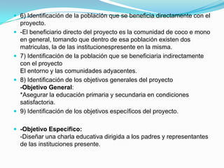  6) Identificación de la población que se beneficia directamente con el
    proyecto.
   -El beneficiario directo del proyecto es la comunidad de coco e mono
    en general, tomando que dentro de esa población existen dos
    matriculas, la de las institucionespresente en la misma.
   7) Identificación de la población que se beneficiaria indirectamente
    con el proyecto
    El entorno y las comunidades adyacentes.
   8) Identificación de los objetivos generales del proyecto
    -Objetivo General:
    *Asegurar la educación primaria y secundaria en condiciones
    satisfactoria.
   9) Identificación de los objetivos específicos del proyecto.

 -Objetivo Especifico:
    -Diseñar una charla educativa dirigida a los padres y representantes
    de las instituciones presente.
 