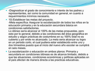  -Diagnosticar el grado de conocimiento e interés de los padres y
  representantes, así como la comunidad en general, en cuanto a
  requerimientos mínimos necesario.
 10) Establecer las metas del proyecto.
  -Meta específica: Asegurar la escolarización de todos los niños en la
  educación primaria y en la educación secundara básica en
  condiciones satisfactorias.
  Lo idóneo sería alcanzar el 100% de las metas propuestas, pero
  esto por lo general, debido a las condiciones del área geográfica en
  estudio y según prácticas de costumbres en su 100% total no es
  cubierto y por ende no alcanzado. La meta seria alcanzar su logro
  en un periodo corto, el cual pudiera estar establecido entre uno y
  dos trimestres puesto que el inicio del nuevo año escolar se cumplirá
  en seis meses.
 La escolarización o educación en ambos planos: Primaria y
  secundaria en condiciones idóneas es de alcance limitado, debido a
  que las situaciones, condiciones económicas y políticas aplicadas en
  el país afectan de manera directa a las practicas educativas.
 
